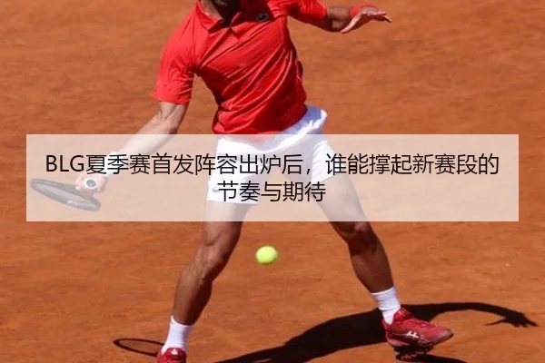 BLG夏季赛首发阵容出炉后，谁能撑起新赛段的节奏与期待